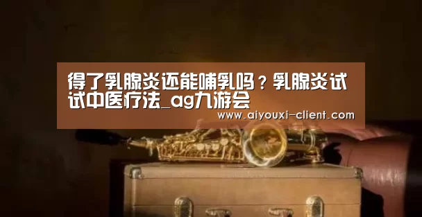 得了乳腺炎还能哺乳吗？乳腺炎试试中医疗法_ag九游会